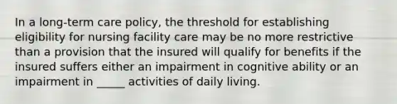 In a long-term care policy, the threshold for establishing eligibility for nursing facility care may be no more restrictive than a provision that the insured will qualify for benefits if the insured suffers either an impairment in cognitive ability or an impairment in _____ activities of daily living.