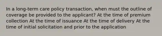 In a long-term care policy transaction, when must the outline of coverage be provided to the applicant? At the time of premium collection At the time of issuance At the time of delivery At the time of initial solicitation and prior to the application