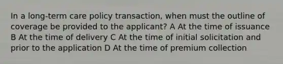 In a long-term care policy transaction, when must the outline of coverage be provided to the applicant? A At the time of issuance B At the time of delivery C At the time of initial solicitation and prior to the application D At the time of premium collection