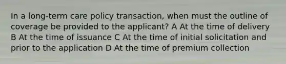 In a long-term care policy transaction, when must the outline of coverage be provided to the applicant? A At the time of delivery B At the time of issuance C At the time of initial solicitation and prior to the application D At the time of premium collection