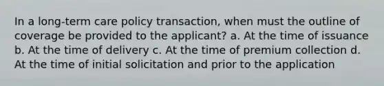 In a long-term care policy transaction, when must the outline of coverage be provided to the applicant? a. At the time of issuance b. At the time of delivery c. At the time of premium collection d. At the time of initial solicitation and prior to the application