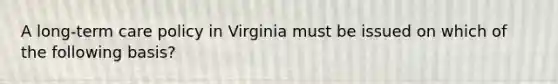 A long-term care policy in Virginia must be issued on which of the following basis?