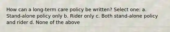 How can a long-term care policy be written? Select one: a. Stand-alone policy only b. Rider only c. Both stand-alone policy and rider d. None of the above