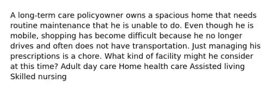 A long-term care policyowner owns a spacious home that needs routine maintenance that he is unable to do. Even though he is mobile, shopping has become difficult because he no longer drives and often does not have transportation. Just managing his prescriptions is a chore. What kind of facility might he consider at this time? Adult day care Home health care Assisted living Skilled nursing