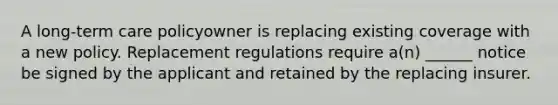 A long-term care policyowner is replacing existing coverage with a new policy. Replacement regulations require a(n) ______ notice be signed by the applicant and retained by the replacing insurer.