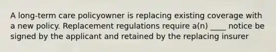 A long-term care policyowner is replacing existing coverage with a new policy. Replacement regulations require a(n) ____ notice be signed by the applicant and retained by the replacing insurer