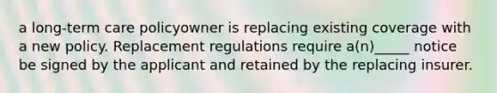 a long-term care policyowner is replacing existing coverage with a new policy. Replacement regulations require a(n)_____ notice be signed by the applicant and retained by the replacing insurer.