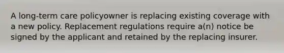 A long-term care policyowner is replacing existing coverage with a new policy. Replacement regulations require a(n) notice be signed by the applicant and retained by the replacing insurer.