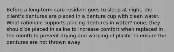 Before a long-term care resident goes to sleep at night, the client's dentures are placed in a denture cup with clean water. What rationale supports placing dentures in water? none; they should be placed in saline to increase comfort when replaced in the mouth to prevent drying and warping of plastic to ensure the dentures are not thrown away