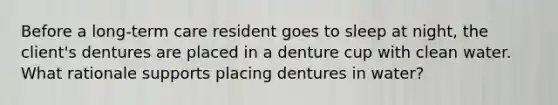 Before a long-term care resident goes to sleep at night, the client's dentures are placed in a denture cup with clean water. What rationale supports placing dentures in water?