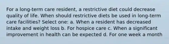 For a long-term care resident, a restrictive diet could decrease quality of life. When should restrictive diets be used in long-term care facilities? Select one: a. When a resident has decreased intake and weight loss b. For hospice care c. When a significant improvement in health can be expected d. For one week a month