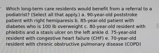 Which long-term care residents would benefit from a referral to a podiatrist? (Select all that apply.) a. 90-year-old poststroke patient with right hemiparesis b. 85-year-old patient with diabetes who is 100 lb overweight c. 80-year-old resident with phlebitis and a stasis ulcer on the left ankle d. 75-year-old resident with congestive heart failure (CHF) e. 70-year-old resident with chronic obstructive pulmonary disease (COPD)