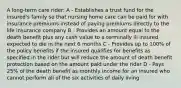 A long-term care rider: A - Establishes a trust fund for the insured's family so that nursing home care can be paid for with insurance premiums instead of paying premiums directly to the life insurance company B - Provides an amount equal to the death benefit plus any cash value to a terminally ill insured expected to die in the next 6 months C - Provides up to 100% of the policy benefits if the insured qualifies for benefits as specified in the rider but will reduce the amount of death benefit protection based on the amount paid under the rider D - Pays 25% of the death benefit as monthly income for an insured who cannot perform all of the six activities of daily living