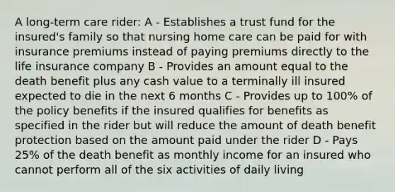 A long-term care rider: A - Establishes a trust fund for the insured's family so that nursing home care can be paid for with insurance premiums instead of paying premiums directly to the life insurance company B - Provides an amount equal to the death benefit plus any cash value to a terminally ill insured expected to die in the next 6 months C - Provides up to 100% of the policy benefits if the insured qualifies for benefits as specified in the rider but will reduce the amount of death benefit protection based on the amount paid under the rider D - Pays 25% of the death benefit as monthly income for an insured who cannot perform all of the six activities of daily living