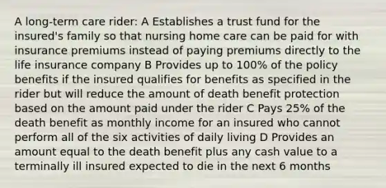 A long-term care rider: A Establishes a trust fund for the insured's family so that nursing home care can be paid for with insurance premiums instead of paying premiums directly to the life insurance company B Provides up to 100% of the policy benefits if the insured qualifies for benefits as specified in the rider but will reduce the amount of death benefit protection based on the amount paid under the rider C Pays 25% of the death benefit as monthly income for an insured who cannot perform all of the six activities of daily living D Provides an amount equal to the death benefit plus any cash value to a terminally ill insured expected to die in the next 6 months