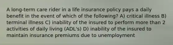 A long-term care rider in a life insurance policy pays a daily benefit in the event of which of the following? A) critical illness B) terminal illness C) inability of the insured to perform more than 2 activities of daily living (ADL's) D) inability of the insured to maintain insurance premiums due to unemployment