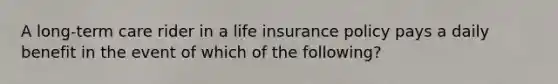 A long-term care rider in a life insurance policy pays a daily benefit in the event of which of the following?