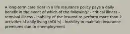 A long-term care rider in a life insurance policy pays a daily benefit in the event of which of the following? - critical illness - terminal illness - inability of the insured to perform more than 2 activities of daily living (ADL's) - inability to maintain insurance premiums due to enemployment