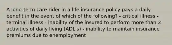 A long-term care rider in a life insurance policy pays a daily benefit in the event of which of the following? - critical illness - terminal illness - inability of the insured to perform more than 2 activities of daily living (ADL's) - inability to maintain insurance premiums due to enemployment