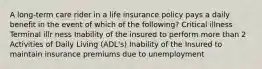 A long-term care rider in a life insurance policy pays a daily benefit in the event of which of the following? Critical illness Terminal illr ness Inability of the insured to perform more than 2 Activities of Daily Living (ADL's) Inability of the Insured to maintain insurance premiums due to unemployment