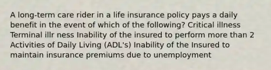 A long-term care rider in a life insurance policy pays a daily benefit in the event of which of the following? Critical illness Terminal illr ness Inability of the insured to perform more than 2 Activities of Daily Living (ADL's) Inability of the Insured to maintain insurance premiums due to unemployment