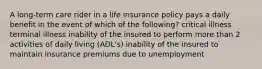 A long-term care rider in a life insurance policy pays a daily benefit in the event of which of the following? critical illness terminal illness inability of the insured to perform more than 2 activities of daily living (ADL's) inability of the insured to maintain insurance premiums due to unemployment