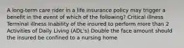 A long-term care rider in a life insurance policy may trigger a benefit in the event of which of the following? Critical illness Terminal illness Inability of the insured to perform more than 2 Activities of Daily Living (ADL's) Double the face amount should the insured be confined to a nursing home