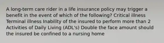 A long-term care rider in a life insurance policy may trigger a benefit in the event of which of the following? Critical illness Terminal illness Inability of the insured to perform more than 2 Activities of Daily Living (ADL's) Double the face amount should the insured be confined to a nursing home