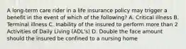 A long-term care rider in a life insurance policy may trigger a benefit in the event of which of the following? A. Critical illness B. Terminal illness C. Inability of the insured to perform more than 2 Activities of Daily Living (ADL's) D. Double the face amount should the insured be confined to a nursing home