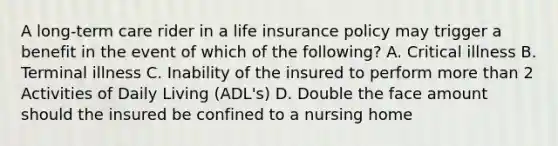 A long-term care rider in a life insurance policy may trigger a benefit in the event of which of the following? A. Critical illness B. Terminal illness C. Inability of the insured to perform more than 2 Activities of Daily Living (ADL's) D. Double the face amount should the insured be confined to a nursing home