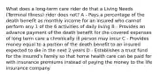 What does a long-term care rider do that a Living Needs (Terminal Illness) rider does not? A - Pays a percentage of the death benefit as monthly income for an insured who cannot perform any 1 of the 6 activities of daily living B - Provides an advance payment of the death benefit for the covered expenses of long term care a chronically ill person may incur C - Provides money equal to a portion of the death benefit to an insured expected to die in the next 2 years D - Establishes a trust fund for the insured's family so that home health care can be paid for with insurance premiums instead of paying the money to the life insurance company