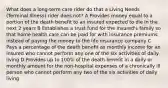 What does a long-term care rider do that a Living Needs (Terminal Illness) rider does not? A Provides money equal to a portion of the death benefit to an insured expected to die in the next 2 years B Establishes a trust fund for the insured's family so that home health care can be paid for with insurance premiums instead of paying the money to the life insurance company C Pays a percentage of the death benefit as monthly income for an insured who cannot perform any one of the six activities of daily living D Provides up to 100% of the death benefit in a daily or monthly amount for the non-hospital expenses of a chronically ill person who cannot perform any two of the six activities of daily living