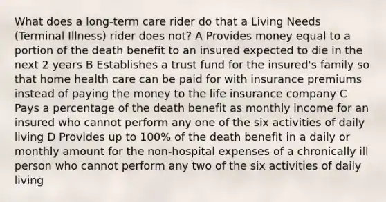 What does a long-term care rider do that a Living Needs (Terminal Illness) rider does not? A Provides money equal to a portion of the death benefit to an insured expected to die in the next 2 years B Establishes a trust fund for the insured's family so that home health care can be paid for with insurance premiums instead of paying the money to the life insurance company C Pays a percentage of the death benefit as monthly income for an insured who cannot perform any one of the six activities of daily living D Provides up to 100% of the death benefit in a daily or monthly amount for the non-hospital expenses of a chronically ill person who cannot perform any two of the six activities of daily living