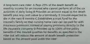 A long-term care rider: A Pays 25% of the death benefit as monthly income for an insured who cannot perform all of the six activities of daily living B Provides an amount equal to the death benefit plus any cash value to a terminally ill insured expected to die in the next 6 months C Establishes a trust fund for the insured's family so that nursing home care can be paid for with insurance premiums instead of paying premiums directly to the life insurance company D Provides up to 100% of the policy benefits if the insured qualifies for benefits as specified in the rider but will reduce the amount of death benefit protection based on the amount paid under the rider