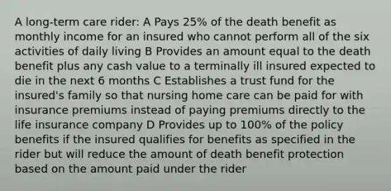 A long-term care rider: A Pays 25% of the death benefit as monthly income for an insured who cannot perform all of the six activities of daily living B Provides an amount equal to the death benefit plus any cash value to a terminally ill insured expected to die in the next 6 months C Establishes a trust fund for the insured's family so that nursing home care can be paid for with insurance premiums instead of paying premiums directly to the life insurance company D Provides up to 100% of the policy benefits if the insured qualifies for benefits as specified in the rider but will reduce the amount of death benefit protection based on the amount paid under the rider