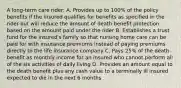 A long-term care rider: A. Provides up to 100% of the policy benefits if the insured qualifies for benefits as specified in the rider but will reduce the amount of death benefit protection based on the amount paid under the rider B. Establishes a trust fund for the insured's family so that nursing home care can be paid for with insurance premiums instead of paying premiums directly to the life insurance company C. Pays 25% of the death benefit as monthly income for an insured who cannot perform all of the six activities of daily living D. Provides an amount equal to the death benefit plus any cash value to a terminally ill insured expected to die in the next 6 months