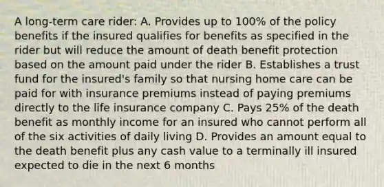 A long-term care rider: A. Provides up to 100% of the policy benefits if the insured qualifies for benefits as specified in the rider but will reduce the amount of death benefit protection based on the amount paid under the rider B. Establishes a trust fund for the insured's family so that nursing home care can be paid for with insurance premiums instead of paying premiums directly to the life insurance company C. Pays 25% of the death benefit as monthly income for an insured who cannot perform all of the six activities of daily living D. Provides an amount equal to the death benefit plus any cash value to a terminally ill insured expected to die in the next 6 months