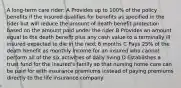 A long-term care rider: A Provides up to 100% of the policy benefits if the insured qualifies for benefits as specified in the rider but will reduce the amount of death benefit protection based on the amount paid under the rider B Provides an amount equal to the death benefit plus any cash value to a terminally ill insured expected to die in the next 6 months C Pays 25% of the death benefit as monthly income for an insured who cannot perform all of the six activities of daily living D Establishes a trust fund for the insured's family so that nursing home care can be paid for with insurance premiums instead of paying premiums directly to the life insurance company