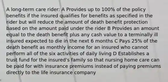 A long-term care rider: A Provides up to 100% of the policy benefits if the insured qualifies for benefits as specified in the rider but will reduce the amount of death benefit protection based on the amount paid under the rider B Provides an amount equal to the death benefit plus any cash value to a terminally ill insured expected to die in the next 6 months C Pays 25% of the death benefit as monthly income for an insured who cannot perform all of the six activities of daily living D Establishes a trust fund for the insured's family so that nursing home care can be paid for with insurance premiums instead of paying premiums directly to the life insurance company