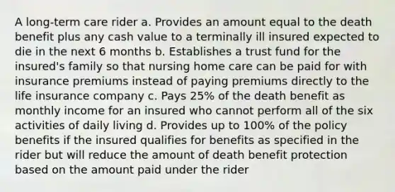 A long-term care rider a. Provides an amount equal to the death benefit plus any cash value to a terminally ill insured expected to die in the next 6 months b. Establishes a trust fund for the insured's family so that nursing home care can be paid for with insurance premiums instead of paying premiums directly to the life insurance company c. Pays 25% of the death benefit as monthly income for an insured who cannot perform all of the six activities of daily living d. Provides up to 100% of the policy benefits if the insured qualifies for benefits as specified in the rider but will reduce the amount of death benefit protection based on the amount paid under the rider