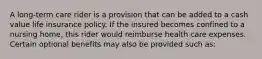 A long-term care rider is a provision that can be added to a cash value life insurance policy. If the insured becomes confined to a nursing home, this rider would reimburse health care expenses. Certain optional benefits may also be provided such as: