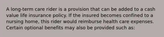 A long-term care rider is a provision that can be added to a cash value life insurance policy. If the insured becomes confined to a nursing home, this rider would reimburse health care expenses. Certain optional benefits may also be provided such as: