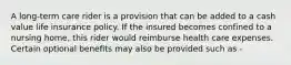 A long-term care rider is a provision that can be added to a cash value life insurance policy. If the insured becomes confined to a nursing home, this rider would reimburse health care expenses. Certain optional benefits may also be provided such as -