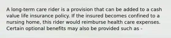 A long-term care rider is a provision that can be added to a cash value life insurance policy. If the insured becomes confined to a nursing home, this rider would reimburse health care expenses. Certain optional benefits may also be provided such as -