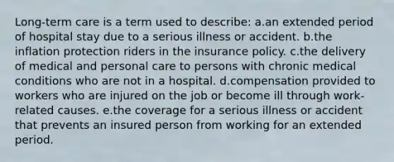 Long-term care is a term used to describe: a.an extended period of hospital stay due to a serious illness or accident. b.the inflation protection riders in the insurance policy. c.the delivery of medical and personal care to persons with chronic medical conditions who are not in a hospital. d.compensation provided to workers who are injured on the job or become ill through work-related causes. e.the coverage for a serious illness or accident that prevents an insured person from working for an extended period.