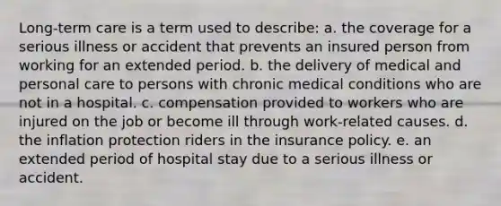 Long-term care is a term used to describe: a. the coverage for a serious illness or accident that prevents an insured person from working for an extended period. b. the delivery of medical and personal care to persons with chronic medical conditions who are not in a hospital. c. compensation provided to workers who are injured on the job or become ill through work-related causes. d. the inflation protection riders in the insurance policy. e. an extended period of hospital stay due to a serious illness or accident.