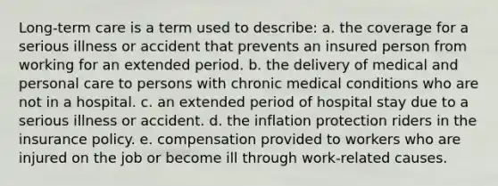 Long-term care is a term used to describe: a. the coverage for a serious illness or accident that prevents an insured person from working for an extended period. b. the delivery of medical and personal care to persons with chronic medical conditions who are not in a hospital. c. an extended period of hospital stay due to a serious illness or accident. d. the inflation protection riders in the insurance policy. e. compensation provided to workers who are injured on the job or become ill through work-related causes.