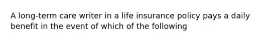 A long-term care writer in a life insurance policy pays a daily benefit in the event of which of the following