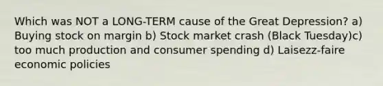 Which was NOT a LONG-TERM cause of the Great Depression? a) Buying stock on margin b) Stock market crash (Black Tuesday)c) too much production and consumer spending d) Laisezz-faire economic policies