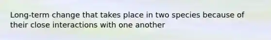 Long-term change that takes place in two species because of their close interactions with one another